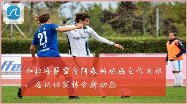 加拉塔萨雷与阿森纳达成合作共识，名记证实转会新动态