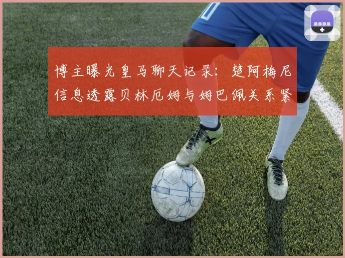 博主曝光皇马聊天记录：楚阿梅尼信息透露贝林厄姆与姆巴佩关系紧张？