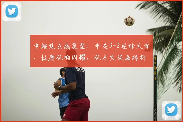 中超焦点战复盘：申花3-2逆转天津，拉唐双响闪耀，双方失误成转折关键