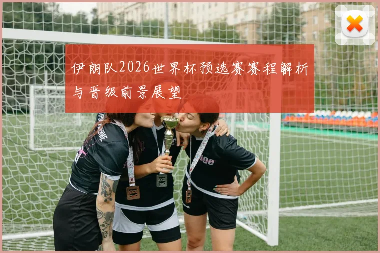 伊朗队2026世界杯预选赛赛程解析与晋级前景展望