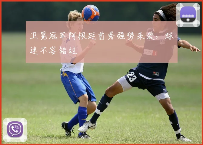 卫冕冠军阿根廷首秀强势来袭，球迷不容错过