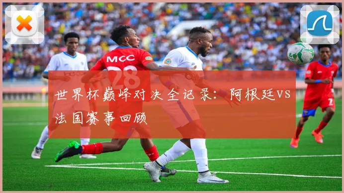 世界杯巅峰对决全记录:阿根廷vs法国赛事回顾