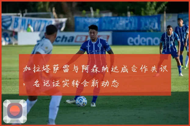 加拉塔萨雷与阿森纳达成合作共识，名记证实转会新动态