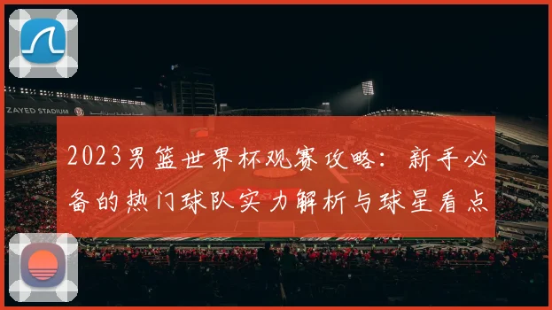2023男篮世界杯观赛攻略：新手必备的热门球队实力解析与球星看点