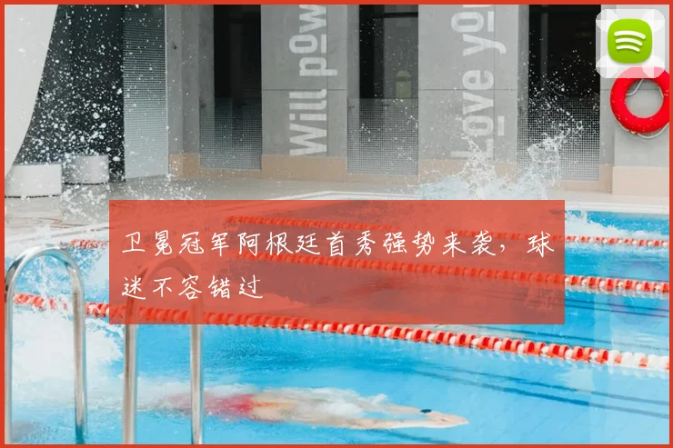 卫冕冠军阿根廷首秀强势来袭，球迷不容错过