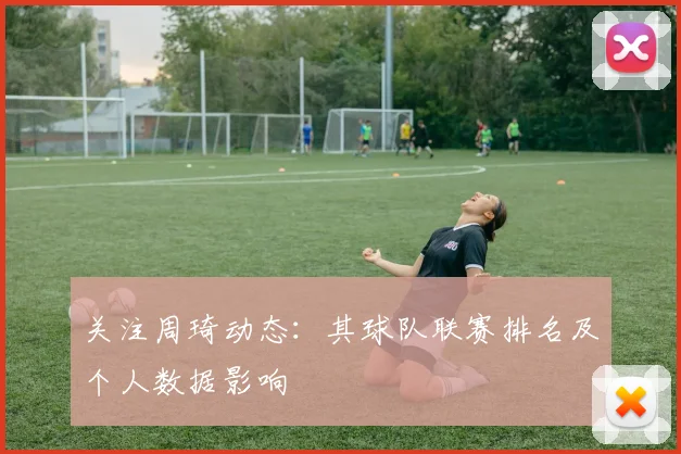 关注周琦动态：其球队联赛排名及个人数据影响