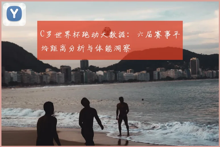 C罗世界杯跑动大数据：六届赛事平均距离分析与体能洞察