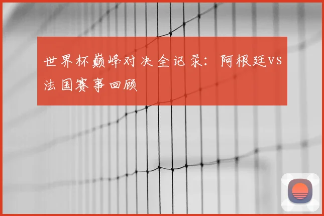 世界杯巅峰对决全记录：阿根廷vs法国赛事回顾