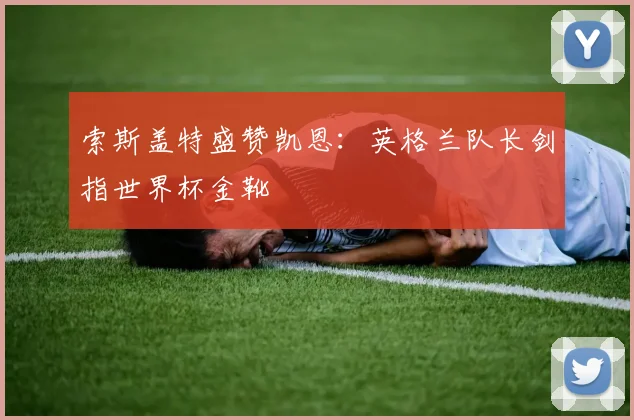 索斯盖特盛赞凯恩：英格兰队长剑指世界杯金靴