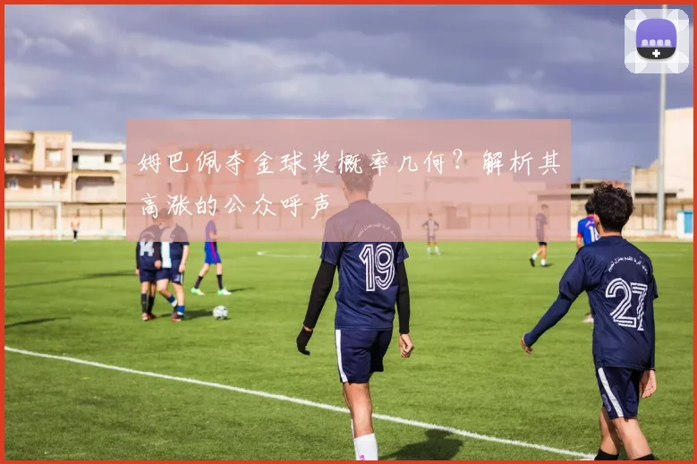 姆巴佩夺金球奖概率几何?解析其高涨的公众呼声