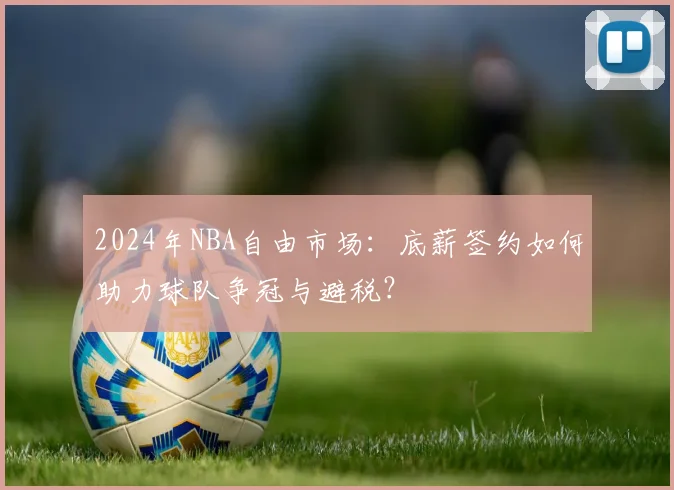 2024年NBA自由市场：底薪签约如何助力球队争冠与避税？