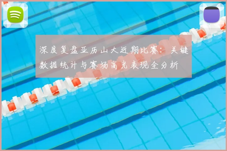 深度复盘亚历山大近期比赛：关键数据统计与赛场高光表现全分析