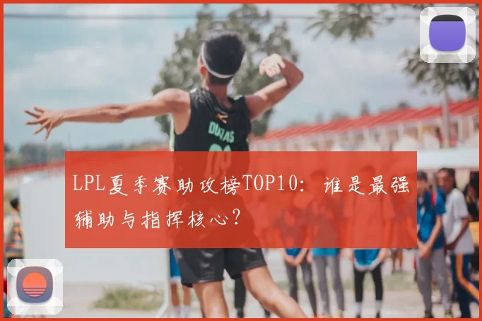 LPL夏季赛助攻榜TOP10：谁是最强辅助与指挥核心？