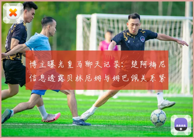 博主曝光皇马聊天记录：楚阿梅尼信息透露贝林厄姆与姆巴佩关系紧张？