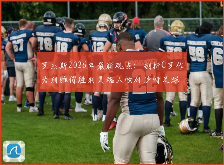 罗杰斯2026年最新观点：剖析C罗作为利雅得胜利灵魂人物对沙特足球的深远影响与门面担当