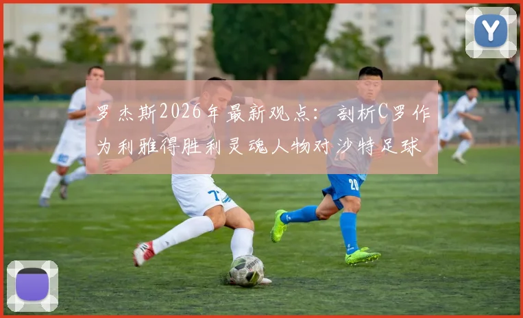 罗杰斯2026年最新观点：剖析C罗作为利雅得胜利灵魂人物对沙特足球的深远影响与门面担当