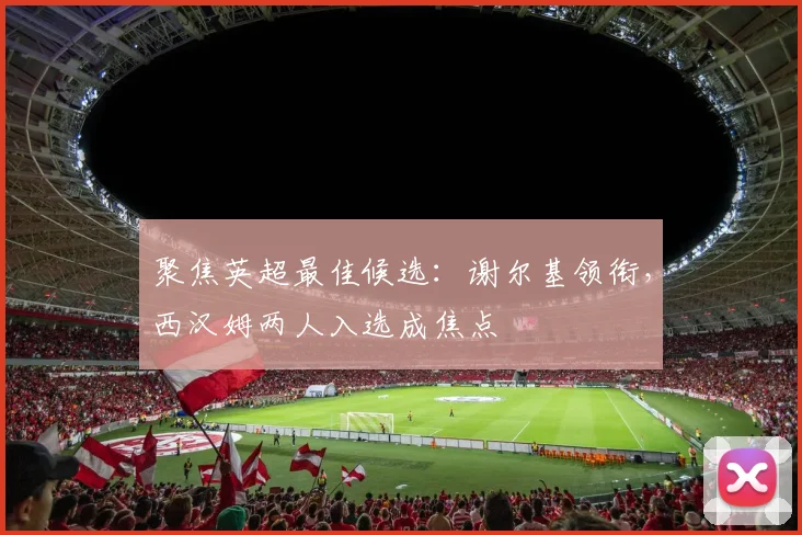 聚焦英超最佳候选：谢尔基领衔，西汉姆两人入选成焦点