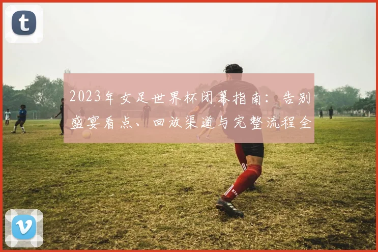 2023年女足世界杯闭幕指南：告别盛宴看点、回放渠道与完整流程全解析