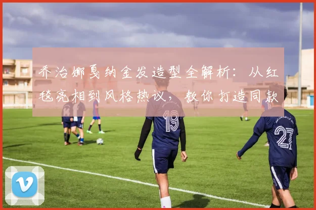 乔治娜戛纳金发造型全解析：从红毯亮相到风格热议，教你打造同款时尚感