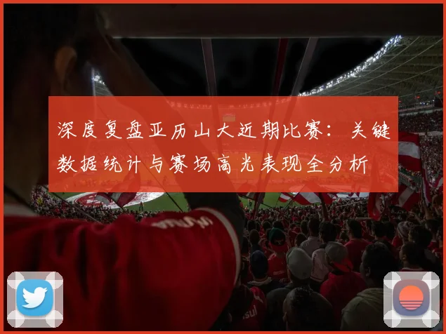 深度复盘亚历山大近期比赛：关键数据统计与赛场高光表现全分析