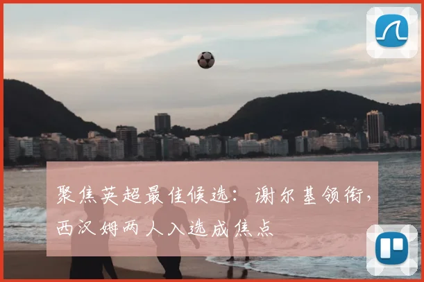 聚焦英超最佳候选：谢尔基领衔，西汉姆两人入选成焦点